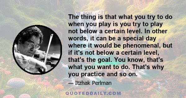 The thing is that what you try to do when you play is you try to play not below a certain level. In other words, it can be a special day where it would be phenomenal, but if it's not below a certain level, that's the