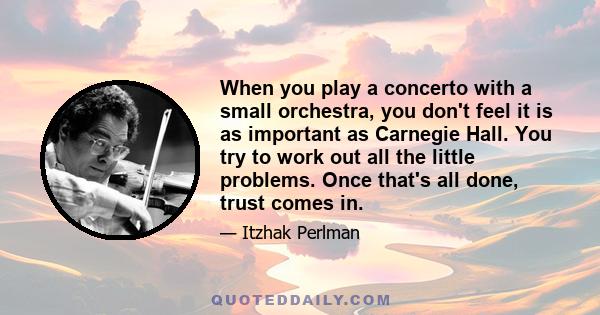 When you play a concerto with a small orchestra, you don't feel it is as important as Carnegie Hall. You try to work out all the little problems. Once that's all done, trust comes in.