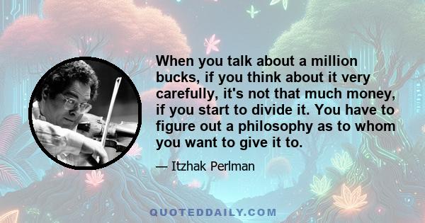 When you talk about a million bucks, if you think about it very carefully, it's not that much money, if you start to divide it. You have to figure out a philosophy as to whom you want to give it to.