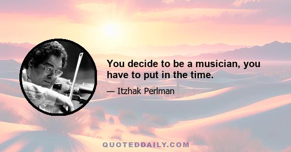 You decide to be a musician, you have to put in the time.