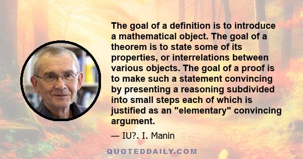 The goal of a definition is to introduce a mathematical object. The goal of a theorem is to state some of its properties, or interrelations between various objects. The goal of a proof is to make such a statement