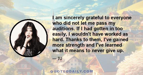 I am sincerely grateful to everyone who did not let me pass my auditions. If I had gotten in too easily, I wouldn't have worked as hard. Thanks to them, I've gained more strength and I've learned what it means to never