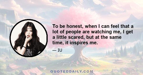 To be honest, when I can feel that a lot of people are watching me, I get a little scared, but at the same time, it inspires me.