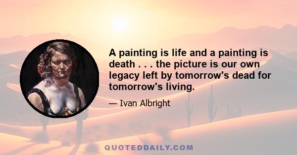 A painting is life and a painting is death . . . the picture is our own legacy left by tomorrow's dead for tomorrow's living.