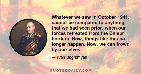 Whatever we saw in October 1941, cannot be compared to anything that we had seen prior, when our forces retreated from the Dniepr borders. Now, things like this no longer happen. Now, we can frown by ourselves.