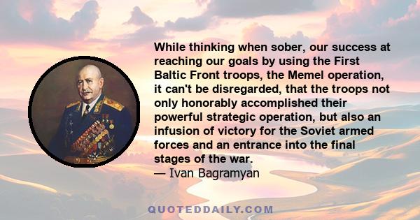 While thinking when sober, our success at reaching our goals by using the First Baltic Front troops, the Memel operation, it can't be disregarded, that the troops not only honorably accomplished their powerful strategic 