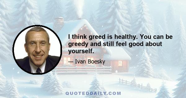 I think greed is healthy. You can be greedy and still feel good about yourself.