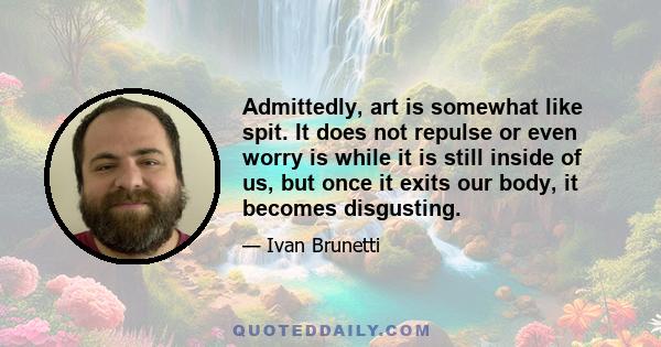 Admittedly, art is somewhat like spit. It does not repulse or even worry is while it is still inside of us, but once it exits our body, it becomes disgusting.