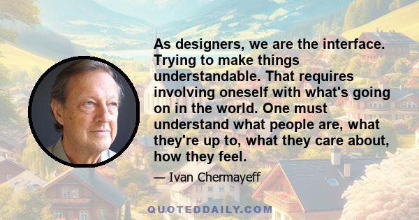 As designers, we are the interface. Trying to make things understandable. That requires involving oneself with what's going on in the world. One must understand what people are, what they're up to, what they care about, 