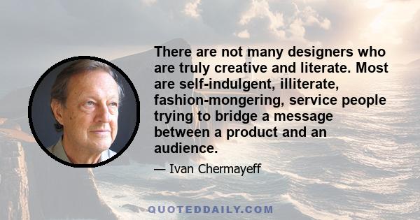 There are not many designers who are truly creative and literate. Most are self-indulgent, illiterate, fashion-mongering, service people trying to bridge a message between a product and an audience.