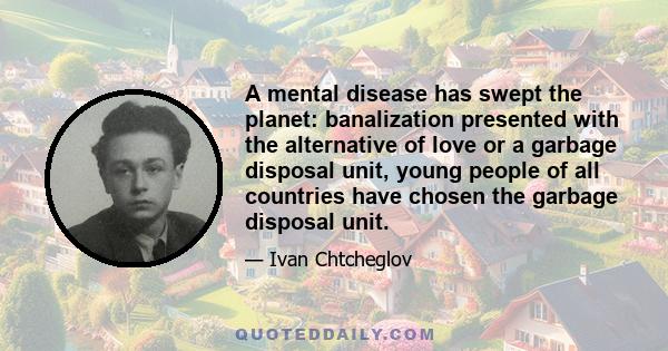 A mental disease has swept the planet: banalization presented with the alternative of love or a garbage disposal unit, young people of all countries have chosen the garbage disposal unit.