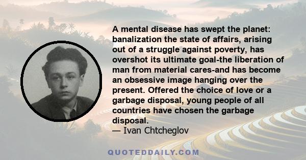 A mental disease has swept the planet: banalization the state of affairs, arising out of a struggle against poverty, has overshot its ultimate goal-the liberation of man from material cares-and has become an obsessive