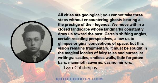 All cities are geological; you cannot take three steps without encountering ghosts bearing all the prestige of their legends. We move within a closed landscape whose landmarks constantly draw us toward the past. Certain 