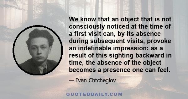 We know that an object that is not consciously noticed at the time of a first visit can, by its absence during subsequent visits, provoke an indefinable impression: as a result of this sighting backward in time, the