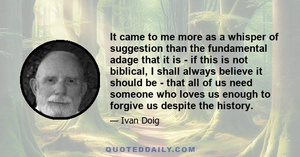 It came to me more as a whisper of suggestion than the fundamental adage that it is - if this is not biblical, I shall always believe it should be - that all of us need someone who loves us enough to forgive us despite