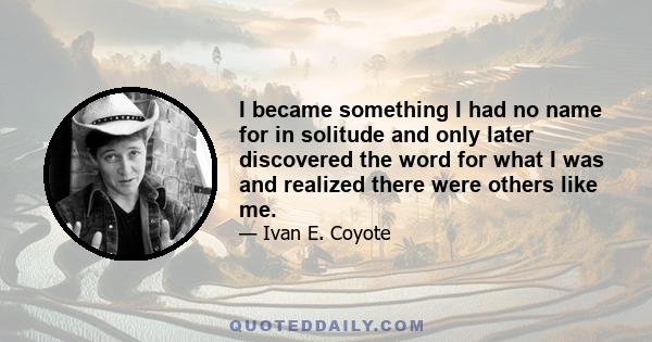 I became something I had no name for in solitude and only later discovered the word for what I was and realized there were others like me.