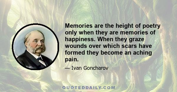 Memories are the height of poetry only when they are memories of happiness. When they graze wounds over which scars have formed they become an aching pain.