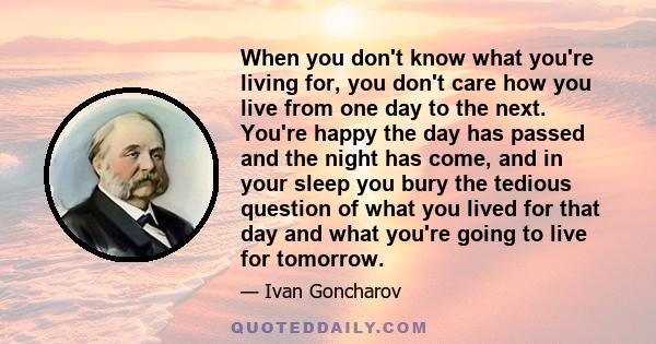 When you don't know what you're living for, you don't care how you live from one day to the next. You're happy the day has passed and the night has come, and in your sleep you bury the tedious question of what you lived 