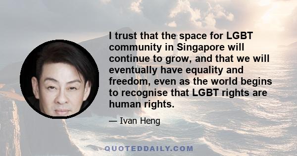 I trust that the space for LGBT community in Singapore will continue to grow, and that we will eventually have equality and freedom, even as the world begins to recognise that LGBT rights are human rights.