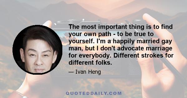 The most important thing is to find your own path - to be true to yourself. I'm a happily married gay man, but I don't advocate marriage for everybody. Different strokes for different folks.