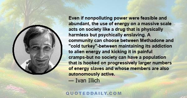 Even if nonpolluting power were feasible and abundant, the use of energy on a massive scale acts on society like a drug that is physically harmless but psychically enslaving. A community can choose between Methadone and 