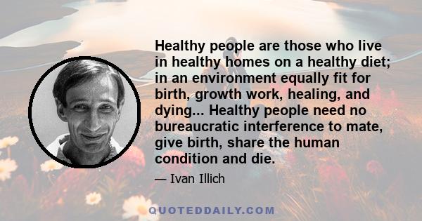 Healthy people are those who live in healthy homes on a healthy diet; in an environment equally fit for birth, growth work, healing, and dying... Healthy people need no bureaucratic interference to mate, give birth,