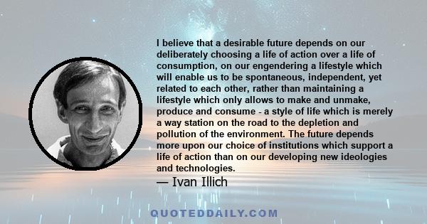 I believe that a desirable future depends on our deliberately choosing a life of action over a life of consumption, on our engendering a lifestyle which will enable us to be spontaneous, independent, yet related to each 