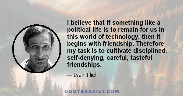 I believe that if something like a political life is to remain for us in this world of technology, then it begins with friendship. Therefore my task is to cultivate disciplined, self-denying, careful, tasteful