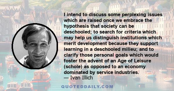 I intend to discuss some perplexing issues which are raised once we embrace the hypothesis that society can be deschooled; to search for criteria which may help us distinguish institutions which merit development