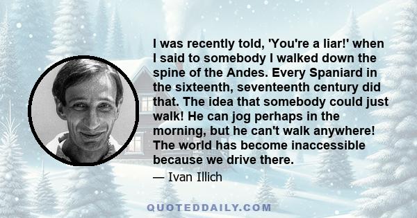 I was recently told, 'You're a liar!' when I said to somebody I walked down the spine of the Andes. Every Spaniard in the sixteenth, seventeenth century did that. The idea that somebody could just walk! He can jog