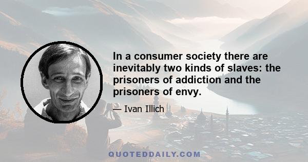 In a consumer society there are inevitably two kinds of slaves: the prisoners of addiction and the prisoners of envy.