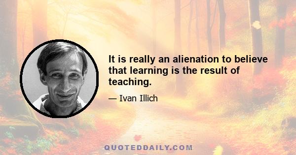 It is really an alienation to believe that learning is the result of teaching.