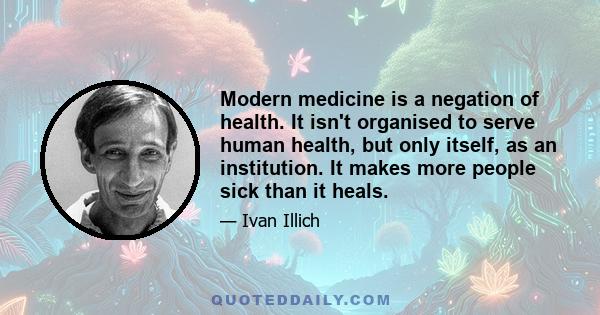 Modern medicine is a negation of health. It isn't organised to serve human health, but only itself, as an institution. It makes more people sick than it heals.