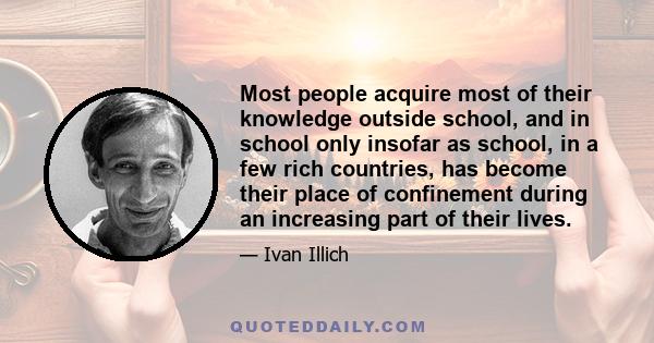 Most people acquire most of their knowledge outside school, and in school only insofar as school, in a few rich countries, has become their place of confinement during an increasing part of their lives.