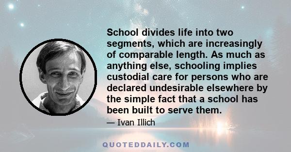 School divides life into two segments, which are increasingly of comparable length. As much as anything else, schooling implies custodial care for persons who are declared undesirable elsewhere by the simple fact that a 