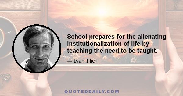 School prepares for the alienating institutionalization of life by teaching the need to be taught.