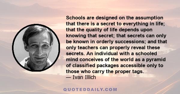 Schools are designed on the assumption that there is a secret to everything in life; that the quality of life depends upon knowing that secret; that secrets can only be known in orderly successions; and that only