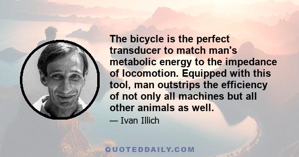 The bicycle is the perfect transducer to match man's metabolic energy to the impedance of locomotion. Equipped with this tool, man outstrips the efficiency of not only all machines but all other animals as well.