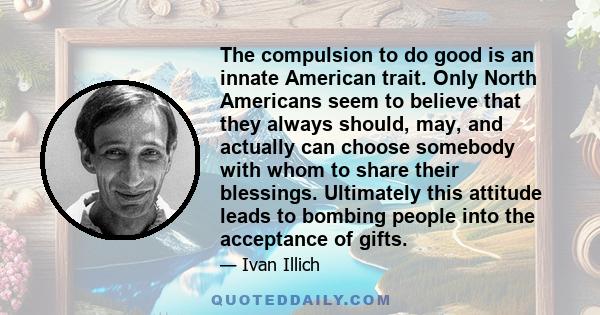 The compulsion to do good is an innate American trait. Only North Americans seem to believe that they always should, may, and actually can choose somebody with whom to share their blessings. Ultimately this attitude