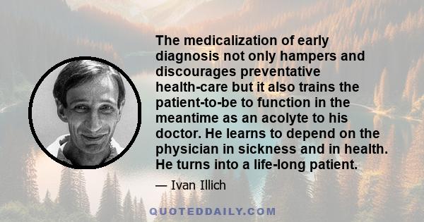 The medicalization of early diagnosis not only hampers and discourages preventative health-care but it also trains the patient-to-be to function in the meantime as an acolyte to his doctor. He learns to depend on the