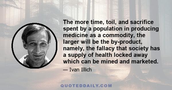 The more time, toil, and sacrifice spent by a population in producing medicine as a commodity, the larger will be the by-product, namely, the fallacy that society has a supply of health locked away which can be mined