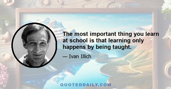 The most important thing you learn at school is that learning only happens by being taught.