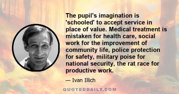 The pupil's imagination is 'schooled' to accept service in place of value. Medical treatment is mistaken for health care, social work for the improvement of community life, police protection for safety, military poise