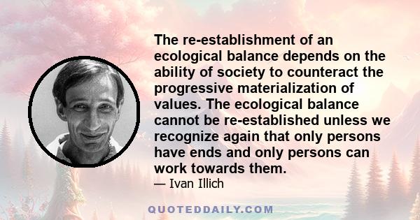 The re-establishment of an ecological balance depends on the ability of society to counteract the progressive materialization of values. The ecological balance cannot be re-established unless we recognize again that