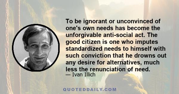 To be ignorant or unconvinced of one's own needs has become the unforgivable anti-social act. The good citizen is one who imputes standardized needs to himself with such conviction that he drowns out any desire for