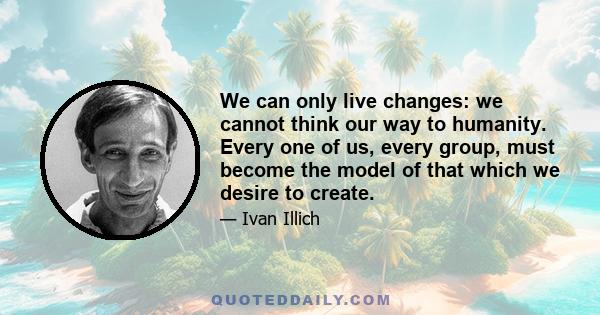 We can only live changes: we cannot think our way to humanity. Every one of us, every group, must become the model of that which we desire to create.