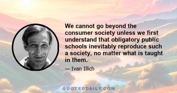 We cannot go beyond the consumer society unless we first understand that obligatory public schools inevitably reproduce such a society, no matter what is taught in them.