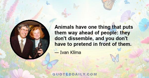 Animals have one thing that puts them way ahead of people: they don't dissemble, and you don't have to pretend in front of them.