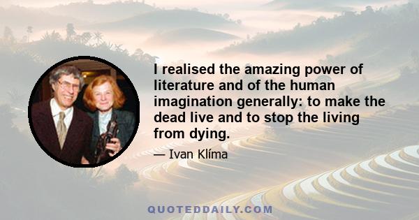 I realised the amazing power of literature and of the human imagination generally: to make the dead live and to stop the living from dying.