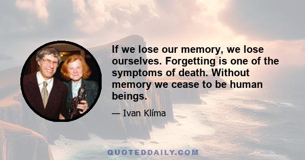 If we lose our memory, we lose ourselves. Forgetting is one of the symptoms of death. Without memory we cease to be human beings.